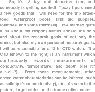     So, it's 12 days until departure time, and somebody is getting excited!  Today I purchased a few goods that I will need for the trip (steel-toed, waterproof boots, first aid supplies, toiletries, and some thermals).   I've learned quite a bit about my responsibilities aboard the ship and about the research goals of not only the cruise, but also my own personal research goals.           I will be responsible for a 12-hr CTD watch.  The CTD (shown to the right) is an instrument which continuously records measurements of conductivity, temperature, and depth (get it? c..t..d...?).  From these measurements, other ocean water characteristics can be inferred, such as salinity (from conductivity), etc.  As seen in the picture, large bottles on the frame collect water